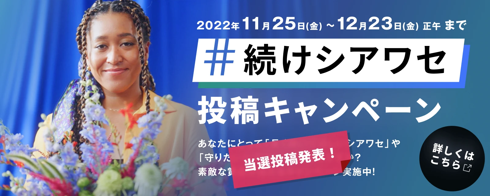 2022年11月25日（金）〜12月23日（金）まで #続けシアワセ 投稿キャンペーン 素敵な賞品が当たるキャンペーン実施中！ Tiktokではダンスコンテンストも！ くわしくはこちら